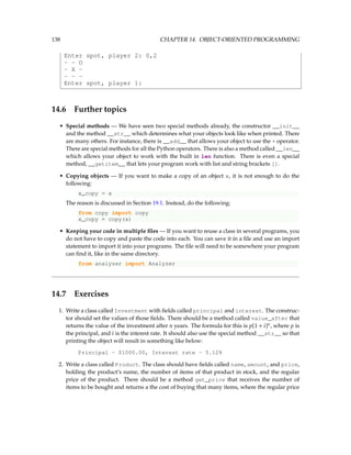 138 CHAPTER 14. OBJECT-ORIENTED PROGRAMMING
Enter spot, player 2: 0,2
- - O
- X -
- - -
Enter spot, player 1:
14.6 Further topics
• Special methods — We have seen two special methods already, the constructor __init__
and the method __str__ which determines what your objects look like when printed. There
are many others. For instance, there is __add__ that allows your object to use the + operator.
There are special methods for all the Python operators. There is also a method called __len__
which allows your object to work with the built in len function. There is even a special
method, __getitem__ that lets your program work with list and string brackets [].
• Copying objects — If you want to make a copy of an object x, it is not enough to do the
following:
x_copy = x
The reason is discussed in Section 19.1. Instead, do the following:
from copy import copy
x_copy = copy(x)
• Keeping your code in multiple files — If you want to reuse a class in several programs, you
do not have to copy and paste the code into each. You can save it in a file and use an import
statement to import it into your programs. The file will need to be somewhere your program
can find it, like in the same directory.
from analyzer import Analyzer
14.7 Exercises
1. Write a class called Investment with fields called principal and interest. The construc-
tor should set the values of those fields. There should be a method called value_after that
returns the value of the investment after n years. The formula for this is p(1 + i)n
, where p is
the principal, and i is the interest rate. It should also use the special method __str__ so that
printing the object will result in something like below:
Principal - $1000.00, Interest rate - 5.12%
2. Write a class called Product. The class should have fields called name, amount, and price,
holding the product’s name, the number of items of that product in stock, and the regular
price of the product. There should be a method get_price that receives the number of
items to be bought and returns a the cost of buying that many items, where the regular price
 