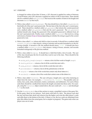 14.7. EXERCISES 139
is charged for orders of less than 10 items, a 10% discount is applied for orders of between
10 and 99 items, and a 20% discount is applied for orders of 100 or more items. There should
also be a method called make_purchase that receives the number of items to be bought and
decreases amount by that much.
3. Write a class called Password_manager. The class should have a list called old_passwords
that holds all of the user’s past passwords. The last item of the list is the user’s current pass-
word. There should be a method called get_password that returns the current password
and a method called set_password that sets the user’s password. The set_password
method should only change the password if the attempted password is different from all
the user’s past passwords. Finally, create a method called is_correct that receives a string
and returns a boolean True or False depending on whether the string is equal to the current
password or not.
4. Write a class called Time whose only field is a time in seconds. It should have a method called
convert_to_minutes that returns a string of minutes and seconds formatted as in the fol-
lowing example: if seconds is 230, the method should return '5:50'. It should also have
a method called convert_to_hours that returns a string of hours, minutes, and seconds
formatted analogously to the previous method.
5. Write a class called Wordplay. It should have a field that holds a list of words. The user
of the class should pass the list of words they want to use to the class. There should be the
following methods:
• words_with_length(length) — returns a list of all the words of length length
• starts_with(s) — returns a list of all the words that start with s
• ends_with(s) — returns a list of all the words that end with s
• palindromes() — returns a list of all the palindromes in the list
• only(L) — returns a list of the words that contain only those letters in L
• avoids(L) — returns a list of the words that contain none of the letters in L
6. Write a class called Converter. The user will pass a length and a unit when declaring an
object from the class—for example, c = Converter(9,'inches'). The possible units are
inches, feet, yards, miles, kilometers, meters, centimeters, and millimeters. For each of these
units there should be a method that returns the length converted into those units. For exam-
ple, using the Converter object created above, the user could call c.feet() and should get
0.75 as the result.
7. Use the Standard_deck class of this section to create a simplified version of the game War.
In this game, there are two players. Each starts with half of a deck. The players each deal
the top card from their decks and whoever has the higher card wins the other player’s cards
and adds them to the bottom of his deck. If there is a tie, the two cards are eliminated from
play (this differs from the actual game, but is simpler to program). The game ends when one
player runs out of cards.
 