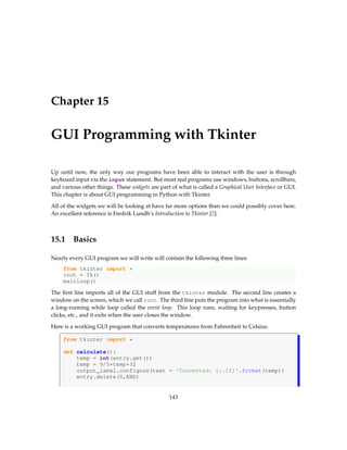 Chapter 15
GUI Programming with Tkinter
Up until now, the only way our programs have been able to interact with the user is through
keyboard input via the input statement. But most real programs use windows, buttons, scrollbars,
and various other things. These widgets are part of what is called a Graphical User Interface or GUI.
This chapter is about GUI programming in Python with Tkinter.
All of the widgets we will be looking at have far more options than we could possibly cover here.
An excellent reference is Fredrik Lundh’s Introduction to Tkinter [2].
15.1 Basics
Nearly every GUI program we will write will contain the following three lines:
from tkinter import *
root = Tk()
mainloop()
The first line imports all of the GUI stuff from the tkinter module. The second line creates a
window on the screen, which we call root. The third line puts the program into what is essentially
a long-running while loop called the event loop. This loop runs, waiting for keypresses, button
clicks, etc., and it exits when the user closes the window.
Here is a working GUI program that converts temperatures from Fahrenheit to Celsius.
from tkinter import *
def calculate():
temp = int(entry.get())
temp = 9/5*temp+32
output_label.configure(text = 'Converted: {:.1f}'.format(temp))
entry.delete(0,END)
143
 