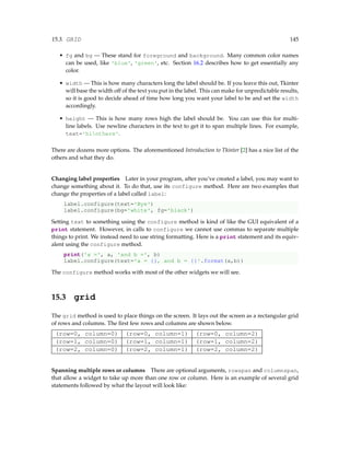 15.3. GRID 145
• fg and bg — These stand for foreground and background. Many common color names
can be used, like 'blue', 'green', etc. Section 16.2 describes how to get essentially any
color.
• width — This is how many characters long the label should be. If you leave this out, Tkinter
will base the width off of the text you put in the label. This can make for unpredictable results,
so it is good to decide ahead of time how long you want your label to be and set the width
accordingly.
• height — This is how many rows high the label should be. You can use this for multi-
line labels. Use newline characters in the text to get it to span multiple lines. For example,
text='hinthere'.
There are dozens more options. The aforementioned Introduction to Tkinter [2] has a nice list of the
others and what they do.
Changing label properties Later in your program, after you’ve created a label, you may want to
change something about it. To do that, use its configure method. Here are two examples that
change the properties of a label called label:
label.configure(text='Bye')
label.configure(bg='white', fg='black')
Setting text to something using the configure method is kind of like the GUI equivalent of a
print statement. However, in calls to configure we cannot use commas to separate multiple
things to print. We instead need to use string formatting. Here is a print statement and its equiv-
alent using the configure method.
print('a =', a, 'and b =', b)
label.configure(text='a = {}, and b = {}'.format(a,b))
The configure method works with most of the other widgets we will see.
15.3 grid
The grid method is used to place things on the screen. It lays out the screen as a rectangular grid
of rows and columns. The first few rows and columns are shown below.
(row=0, column=0) (row=0, column=1) (row=0, column=2)
(row=1, column=0) (row=1, column=1) (row=1, column=2)
(row=2, column=0) (row=2, column=1) (row=2, column=2)
Spanning multiple rows or columns There are optional arguments, rowspan and columnspan,
that allow a widget to take up more than one row or column. Here is an example of several grid
statements followed by what the layout will look like:
 
