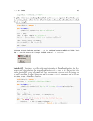 15.5. BUTTONS 147
ok_button = Button(text='Ok')
To get the button to do something when clicked, use the command argument. It is set to the name
of a function, called a callback function. When the button is clicked, the callback function is called.
Here is an example:
from tkinter import *
def callback():
label.configure(text='Button clicked')
root = Tk()
label = Label(text='Not clicked')
button = Button(text='Click me', command=callback)
label.grid(row=0, column=0)
button.grid(row=1, column=0)
mainloop()
When the program starts, the label says Click me. When the button is clicked, the callback func-
tion callback is called, which changes the label to say Button clicked.
lambda trick Sometimes we will want to pass information to the callback function, like if we
have several buttons that use the same callback function and we want to give the function infor-
mation about which button is being clicked. Here is an example where we create 26 buttons, one
for each letter of the alphabet. Rather than use 26 separate Button() statements and 26 different
functions, we use a list and one function.
from tkinter import *
alphabet = 'ABCDEFGHIJKLMNOPQRSTUVWXYZ'
def callback(x):
label.configure(text='Button {} clicked'.format(alphabet[x]))
root = Tk()
label = Label()
label.grid(row=1, column=0, columnspan=26)
buttons = [0]*26 # create a list to hold 26 buttons
for i in range(26):
buttons[i] = Button(text=alphabet[i],
command = lambda x=i: callback(x))
 