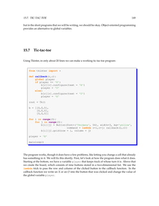 15.7. TIC-TAC-TOE 149
but in the short programs that we will be writing, we should be okay. Object-oriented programming
provides an alternative to global variables.
15.7 Tic-tac-toe
Using Tkinter, in only about 20 lines we can make a working tic-tac-toe program:
from tkinter import *
def callback(r,c):
global player
if player == 'X':
b[r][c].configure(text = 'X')
player = 'O'
else:
b[r][c].configure(text = 'O')
player = 'X'
root = Tk()
b = [[0,0,0],
[0,0,0],
[0,0,0]]
for i in range(3):
for j in range(3):
b[i][j] = Button(font=('Verdana', 56), width=3, bg='yellow',
command = lambda r=i,c=j: callback(r,c))
b[i][j].grid(row = i, column = j)
player = 'X'
mainloop()
The program works, though it does have a few problems, like letting you change a cell that already
has something in it. We will fix this shortly. First, let’s look at how the program does what it does.
Starting at the bottom, we have a variable player that keeps track of whose turn it is. Above that
we create the board, which consists of nine buttons stored in a two-dimensional list. We use the
lambda trick to pass the row and column of the clicked button to the callback function. In the
callback function we write an X or an O into the button that was clicked and change the value of
the global variable player.
 
