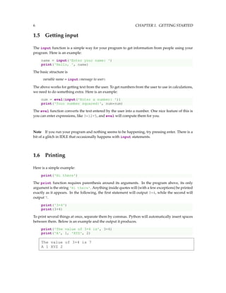 6 CHAPTER 1. GETTING STARTED
1.5 Getting input
The input function is a simple way for your program to get information from people using your
program. Here is an example:
name = input('Enter your name: ')
print('Hello, ', name)
The basic structure is
variable name = input(message to user)
The above works for getting text from the user. To get numbers from the user to use in calculations,
we need to do something extra. Here is an example:
num = eval(input('Enter a number: '))
print('Your number squared:', num*num)
The eval function converts the text entered by the user into a number. One nice feature of this is
you can enter expressions, like 3*12+5, and eval will compute them for you.
Note If you run your program and nothing seems to be happening, try pressing enter. There is a
bit of a glitch in IDLE that occasionally happens with input statements.
1.6 Printing
Here is a simple example:
print('Hi there')
The print function requires parenthesis around its arguments. In the program above, its only
argument is the string 'Hi there'. Anything inside quotes will (with a few exceptions) be printed
exactly as it appears. In the following, the first statement will output 3+4, while the second will
output 7.
print('3+4')
print(3+4)
To print several things at once, separate them by commas. Python will automatically insert spaces
between them. Below is an example and the output it produces.
print('The value of 3+4 is', 3+4)
print('A', 1, 'XYZ', 2)
The value of 3+4 is 7
A 1 XYZ 2
 