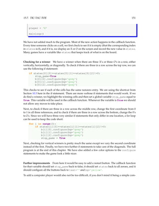 15.7. TIC-TAC-TOE 151
player = 'X'
mainloop()
We have not added much to the program. Most of the new action happens in the callback function.
Every time someone clicks on a cell, we first check to see if it is empty (that the corresponding index
in states is 0), and if it is, we display an X or O on the screen and record the new value in states.
Many games have a variable like states that keeps track of what is on the board.
Checking for a winner We have a winner when there are three X’s or three O’s in a row, either
vertically, horizontally, or diagonally. To check if there are three in a row across the top row, we can
use the following if statement:
if states[0][0]==states[0][1]==states[0][2]!=0:
stop_game=True
b[0][0].configure(bg='grey')
b[0][1].configure(bg='grey')
b[0][2].configure(bg='grey')
This checks to see if each of the cells has the same nonzero entry. We are using the shortcut from
Section 10.3 here in the if statement. There are more verbose if statements that would work. If we
do find a winner, we highlight the winning cells and then set a global variable stop_game equal to
True. This variable will be used in the callback function. Whenever the variable is True we should
not allow any moves to take place.
Next, to check if there are three in a row across the middle row, change the first coordinate from 0
to 1 in all three references, and to check if there are three in a row across the bottom, change the 0’s
to 2’s. Since we will have three very similar if statements that only differ in one location, a for loop
can be used to keep the code short:
for i in range(3):
if states[i][0]==states[i][1]==states[i][2]!=0:
b[i][0].configure(bg='grey')
b[i][1].configure(bg='grey')
b[i][2].configure(bg='grey')
stop_game = True
Next, checking for vertical winners is pretty much the same except we vary the second coordinate
instead of the first. Finally, we have two further if statements to take care of the diagonals. The full
program is at the end of this chapter. We have also added a few color options to the configure
statements to make the game look a little nicer.
Further improvements From here it would be easy to add a restart button. The callback function
for that variable should set stop_game back to false, it should set states back to all zeroes, and it
should configure all the buttons back to text='' and bg='yellow'.
To add a computer player would also not be too difficult, if you don’t mind it being a simple com-
 