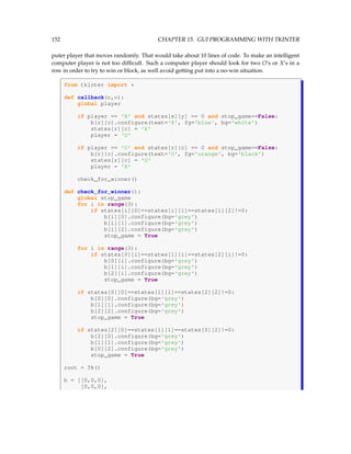 152 CHAPTER 15. GUI PROGRAMMING WITH TKINTER
puter player that moves randomly. That would take about 10 lines of code. To make an intelligent
computer player is not too difficult. Such a computer player should look for two O’s or X’s in a
row in order to try to win or block, as well avoid getting put into a no-win situation.
from tkinter import *
def callback(r,c):
global player
if player == 'X' and states[x][y] == 0 and stop_game==False:
b[r][c].configure(text='X', fg='blue', bg='white')
states[r][c] = 'X'
player = 'O'
if player == 'O' and states[r][c] == 0 and stop_game==False:
b[r][c].configure(text='O', fg='orange', bg='black')
states[r][c] = 'O'
player = 'X'
check_for_winner()
def check_for_winner():
global stop_game
for i in range(3):
if states[i][0]==states[i][1]==states[i][2]!=0:
b[i][0].configure(bg='grey')
b[i][1].configure(bg='grey')
b[i][2].configure(bg='grey')
stop_game = True
for i in range(3):
if states[0][i]==states[1][i]==states[2][i]!=0:
b[0][i].configure(bg='grey')
b[1][i].configure(bg='grey')
b[2][i].configure(bg='grey')
stop_game = True
if states[0][0]==states[1][1]==states[2][2]!=0:
b[0][0].configure(bg='grey')
b[1][1].configure(bg='grey')
b[2][2].configure(bg='grey')
stop_game = True
if states[2][0]==states[1][1]==states[0][2]!=0:
b[2][0].configure(bg='grey')
b[1][1].configure(bg='grey')
b[0][2].configure(bg='grey')
stop_game = True
root = Tk()
b = [[0,0,0],
[0,0,0],
 