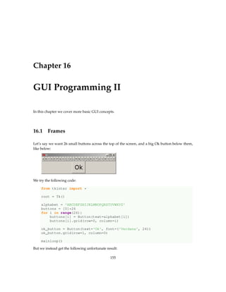 Chapter 16
GUI Programming II
In this chapter we cover more basic GUI concepts.
16.1 Frames
Let’s say we want 26 small buttons across the top of the screen, and a big Ok button below them,
like below:
We try the following code:
from tkinter import *
root = Tk()
alphabet = 'ABCDEFGHIJKLMNOPQRSTUVWXYZ'
buttons = [0]*26
for i in range(26):
buttons[i] = Button(text=alphabet[i])
buttons[i].grid(row=0, column=i)
ok_button = Button(text='Ok', font=('Verdana', 24))
ok_button.grid(row=1, column=0)
mainloop()
But we instead get the following unfortunate result:
155
 