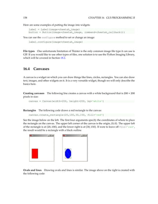 158 CHAPTER 16. GUI PROGRAMMING II
Here are some examples of putting the image into widgets:
label = Label(image=cheetah_image)
button = Button(image=cheetah_image, command=cheetah_callback())
You can use the configure method to set or change an image:
label.configure(image=cheetah_image)
File types One unfortunate limitation of Tkinter is the only common image file type it can use is
GIF. If you would like to use other types of files, one solution is to use the Python Imaging Library,
which will be covered in Section 18.2.
16.4 Canvases
A canvas is a widget on which you can draw things like lines, circles, rectangles. You can also draw
text, images, and other widgets on it. It is a very versatile widget, though we will only describe the
basics here.
Creating canvases The following line creates a canvas with a white background that is 200 × 200
pixels in size:
canvas = Canvas(width=200, height=200, bg='white')
Rectangles The following code draws a red rectangle to the canvas:
canvas.create_rectangle(20,100,30,150, fill='red')
See the image below on the left. The first four arguments specify the coordinates of where to place
the rectangle on the canvas. The upper left corner of the canvas is the origin, (0,0). The upper left
of the rectangle is at (20,100), and the lower right is at (30,150). If were to leave off fill='red',
the result would be a rectangle with a black outline.
Ovals and lines Drawing ovals and lines is similar. The image above on the right is created with
the following code:
 