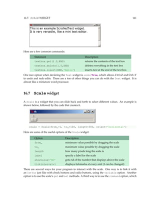 16.7. SCALE WIDGET 161
Here are a few common commands:
Statement Description
textbox.get(1.0,END) returns the contents of the text box
textbox.delete(1.0,END) deletes everything in the text box
textbox.insert(END,'Hello') inserts text at the end of the text box
One nice option when declaring the Text widget is undo=True, which allows Ctrl+Z and Ctrl+Y
to undo and redo edits. There are a ton of other things you can do with the Text widget. It is
almost like a miniature word processor.
16.7 Scale widget
A Scale is a widget that you can slide back and forth to select different values. An example is
shown below, followed by the code that creates it.
scale = Scale(from_=1, to_=100, length=300, orient='horizontal')
Here are some of the useful options of the Scale widget:
Option Description
from_ minimum value possible by dragging the scale
to_ maximum value possible by dragging the scale
length how many pixels long the scale is
label specify a label for the scale
showvalue='NO' gets rid of the number that displays above the scale
tickinterval=1 displays tickmarks at every unit (1 can be changed)
There are several ways for your program to interact with the scale. One way is to link it with
an IntVar just like with check buttons and radio buttons, using the variable option. Another
option is to use the scale’s get and set methods. A third way is to use the command option, which
 