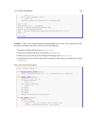 16.9. EVENT EXAMPLES 165
move += 1
elif event.keysym=='Left':
move -=1
canvas.coords(rect,50+move,50,100+move,100)
root = Tk()
root.bind('Key', callback)
canvas = Canvas(width=200,height=200)
canvas.grid(row=0,column=0)
rect = canvas.create_rectangle(50,50,100,100,fill='blue')
move = 0
mainloop()
Example 2 Here is an example program demonstrating mouse events. The program starts by
drawing a rectangle to the screen. The user can do the following:
• Drag the rectangle with the mouse (B1_Motion).
• Resize the rectangle with the mouse wheel (MouseWheel).
• Whenever the user left-clicks, the rectangle will change colors (Button-1).
• Anytime the mouse is moved, the current coordinates of the mouse are displayed in a label
(Motion).
Here is the code for the program:
from tkinter import *
def mouse_motion_event(event):
label.configure(text='({}, {})'.format(event.x, event.y))
def wheel_event(event):
global x1, x2, y1, y2
if event.delta0:
diff = 1
elif event.delta0:
diff = -1
x1+=diff
x2-=diff
y1+=diff
y2-=diff
canvas.coords(rect,x1,y1,x2,y2)
def b1_event(event):
global color
if not b1_drag:
color = 'Red' if color=='Blue' else 'Blue'
canvas.itemconfigure(rect, fill=color)
 
