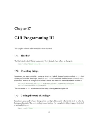 Chapter 17
GUI Programming III
This chapter contains a few more GUI odds and ends.
17.1 Title bar
The GUI window that Tkinter creates says Tk by default. Here is how to change it:
root.title('Your title')
17.2 Disabling things
Sometimes you want to disable a button so it can’t be clicked. Buttons have an attribute state that
allows you to disable the widget. Use state=DISABLED to disable the button and state=NORMAL
to enable it. Here is an example that creates a button that starts out disabled and then enables it:
button = Button(text='Hi', state=DISABLED, command=function)
button.configure(state=NORMAL)
You can use the state attribute to disable many other types of widgets, too.
17.3 Getting the state of a widget
Sometimes, you need to know things about a widget, like exactly what text is in it or what its
background color is. The cget method is used for this. For example, the following gets the text of
a label called label:
label.cget('text')
169
 
