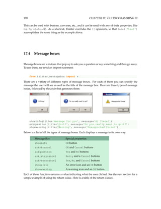 170 CHAPTER 17. GUI PROGRAMMING III
This can be used with buttons, canvases, etc., and it can be used with any of their properties, like
bg, fg, state, etc. As a shortcut, Tkinter overrides the [] operators, so that label['text']
accomplishes the same thing as the example above.
17.4 Message boxes
Message boxes are windows that pop up to ask you a question or say something and then go away.
To use them, we need an import statement:
from tkinter.messagebox import *
There are a variety of different types of message boxes. For each of them you can specify the
message the user will see as well as the title of the message box. Here are three types of message
boxes, followed by the code that generates them:
showinfo(title='Message for you', message='Hi There!')
askquestion(title='Quit?', message='Do you really want to quit?')
showwarning(title='Warning', message='Unsupported format')
Below is a list of all the types of message boxes. Each displays a message in its own way.
Message Box Special properties
showinfo OK button
askokcancel OK and Cancel buttons
askquestion Yes and No buttons
askretrycancel Retry and a Cancel buttons
askyesnocancel Yes, No, and Cancel buttons
showerror An error icon and an OK button
showwarning A warning icon and an OK button
Each of these functions returns a value indicating what the user clicked. See the next section for a
simple example of using the return value. Here is a table of the return values:
 