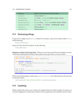 17.5. DESTROYING THINGS 171
Function Return value (based on what user clicks)
showinfo Always returns 'ok'
askokcancel OK—True Cancel or window closed—False
askquestion Yes—'yes' No—'no'
askretrycancel Retry—True Cancel or window closed—False
askyesnocancel Yes—True No—False anything else—None
showerror Always returns 'ok'
showwarning Always returns 'ok'
17.5 Destroying things
To get rid of a widget, use its destroy method. For instance, to get rid of a button called button,
do the following:
button.destroy()
To get rid of the entire GUI window, use the following:
root.destroy()
Stopping a window from being closed When your user tries to close the main window, you may
want to do something, like ask them if they really want to quit. Here is a way to do that:
from tkinter import *
from tkinter.messagebox import askquestion
def quitter_function():
answer = askquestion(title='Quit?', message='Really quit?')
if answer=='yes':
root.destroy()
root = Tk()
root.protocol('WM_DELETE_WINDOW', quitter_function)
mainloop()
The key is the following line, which cause quitter_function to be called whenever the user tries
to close the window.
root.protocol('WM_DELETE_WINDOW', quitter_function)
17.6 Updating
Tkinter updates the screen every so often, but sometimes that is not often enough. For instance, in
a function triggered by a button press, Tkinter will not update the screen until the function is done.
 