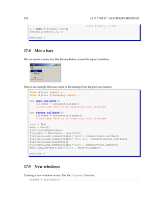 174 CHAPTER 17. GUI PROGRAMMING III
('All files', '*')])
s = open(filename).read()
textbox.insert(1.0, s)
mainloop()
17.8 Menu bars
We can create a menu bar, like the one below, across the top of a window.
Here is an example that uses some of the dialogs from the previous section:
from tkinter import *
from tkinter.filedialog import *
def open_callback():
filename = askopenfilename()
# add code here to do something with filename
def saveas_callback():
filename = asksaveasfilename()
# add code here to do something with filename
root = Tk()
menu = Menu()
root.config(menu=menu)
file_menu = Menu(menu, tearoff=0)
file_menu.add_command(label='Open', command=open_callback)
file_menu.add_command(label='Save as', command=saveas_callback)
file_menu.add_separator()
file_menu.add_command(label='Exit', command=root.destroy)
menu.add_cascade(label='File', menu=file_menu)
mainloop()
17.9 New windows
Creating a new window is easy. Use the Toplevel function:
window = Toplevel()
 