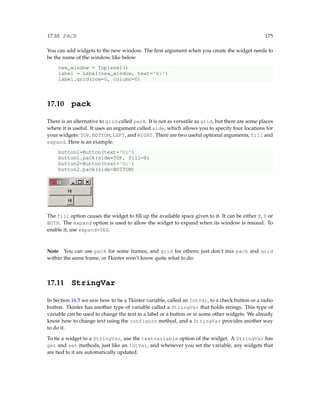 17.10. PACK 175
You can add widgets to the new window. The first argument when you create the widget needs to
be the name of the window, like below
new_window = Toplevel()
label = Label(new_window, text='Hi')
label.grid(row=0, column=0)
17.10 pack
There is an alternative to grid called pack. It is not as versatile as grid, but there are some places
where it is useful. It uses an argument called side, which allows you to specify four locations for
your widgets: TOP, BOTTOM, LEFT, and RIGHT. There are two useful optional arguments, fill and
expand. Here is an example.
button1=Button(text='Hi')
button1.pack(side=TOP, fill=X)
button2=Button(text='Hi')
button2.pack(side=BOTTOM)
The fill option causes the widget to fill up the available space given to it. It can be either X, Y or
BOTH. The expand option is used to allow the widget to expand when its window is resized. To
enable it, use expand=YES.
Note You can use pack for some frames, and grid for others; just don’t mix pack and grid
within the same frame, or Tkinter won’t know quite what to do.
17.11 StringVar
In Section 16.5 we saw how to tie a Tkinter variable, called an IntVar, to a check button or a radio
button. Tkinter has another type of variable called a StringVar that holds strings. This type of
variable can be used to change the text in a label or a button or in some other widgets. We already
know how to change text using the configure method, and a StringVar provides another way
to do it.
To tie a widget to a StringVar, use the textvariable option of the widget. A StringVar has
get and set methods, just like an IntVar, and whenever you set the variable, any widgets that
are tied to it are automatically updated.
 