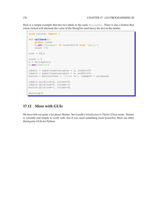 176 CHAPTER 17. GUI PROGRAMMING III
Here is a simple example that ties two labels to the same StringVar. There is also a button that
when clicked will alternate the value of the StringVar (and hence the text in the labels).
from tkinter import *
def callback():
global count
s.set('Goodbye' if count%2==0 else 'Hello')
count +=1
root = Tk()
count = 0
s = StringVar()
s.set('Hello')
label1 = Label(textvariable = s, width=10)
label2 = Label(textvariable = s, width=10)
button = Button(text = 'Click me', command = callback)
label1.grid(row=0, column=0)
label2.grid(row=0, column=1)
button.grid(row=1, column=0)
mainloop()
17.12 More with GUIs
We have left out quite a lot about Tkinter. See Lundh’s Introduction to Tkinter [2] for more. Tkinter
is versatile and simple to work with, but if you need something more powerful, there are other
third-party GUIs for Python.
 