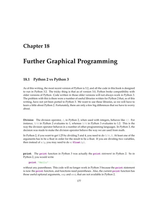 Chapter 18
Further Graphical Programming
18.1 Python 2 vs Python 3
As of this writing, the most recent version of Python is 3.2, and all the code in this book is designed
to run in Python 3.2. The tricky thing is that as of version 3.0, Python broke compatibility with
older versions of Python. Code written in those older versions will not always work in Python 3.
The problem with this is there were a number of useful libraries written for Python 2 that, as of this
writing, have not yet been ported to Python 3. We want to use these libraries, so we will have to
learn a little about Python 2. Fortunately, there are only a few big differences that we have to worry
about.
Division The division operator, /, in Python 2, when used with integers, behaves like //. For
instance, 5/4 in Python 2 evaluates to 1, whereas 5/4 in Python 3 evaluates to 1.2. This is the
way the division operator behaves in a number of other programming languages. In Python 3, the
decision was made to make the division operator behave the way we are used from math.
In Python 2, if you want to get 1.25 by dividing 5 and 4, you need to do 5/4.0. At least one of the
arguments has to be a float in order for the result to be a float. If you are dividing two variables,
then instead of x/y, you may need to do x/float(y).
print The print function in Python 3 was actually the print statement in Python 2. So in
Python 2, you would write
print 'Hello'
without any parentheses. This code will no longer work in Python 3 because the print statement
is now the print function, and functions need parentheses. Also, the current print function has
those useful optional arguments, sep and end, that are not available in Python 2.
177
 