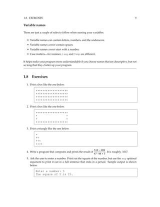 1.8. EXERCISES 9
Variable names
There are just a couple of rules to follow when naming your variables.
• Variable names can contain letters, numbers, and the underscore.
• Variable names cannot contain spaces.
• Variable names cannot start with a number.
• Case matters—for instance, temp and Temp are different.
It helps make your program more understandable if you choose names that are descriptive, but not
so long that they clutter up your program.
1.8 Exercises
1. Print a box like the one below.
*******************
*******************
*******************
*******************
2. Print a box like the one below.
*******************
* *
* *
*******************
3. Print a triangle like the one below.
*
**
***
****
4. Write a program that computes and prints the result of
512 − 282
47 · 48 + 5
. It is roughly .1017.
5. Ask the user to enter a number. Print out the square of the number, but use the sep optional
argument to print it out in a full sentence that ends in a period. Sample output is shown
below.
Enter a number: 5
The square of 5 is 25.
 