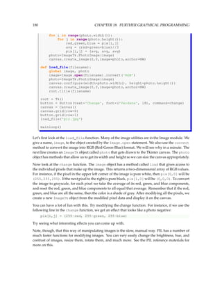 180 CHAPTER 18. FURTHER GRAPHICAL PROGRAMMING
for i in range(photo.width()):
for j in range(photo.height()):
red,green,blue = pix[i,j]
avg = (red+green+blue)//3
pix[i,j] = (avg, avg, avg)
photo=ImageTk.PhotoImage(image)
canvas.create_image(0,0,image=photo,anchor=NW)
def load_file(filename):
global image, photo
image=Image.open(filename).convert('RGB')
photo=ImageTk.PhotoImage(image)
canvas.configure(width=photo.width(), height=photo.height())
canvas.create_image(0,0,image=photo,anchor=NW)
root.title(filename)
root = Tk()
button = Button(text='Change', font=('Verdana', 18), command=change)
canvas = Canvas()
canvas.grid(row=0)
button.grid(row=1)
load_file('pic.jpg')
mainloop()
Let’s first look at the load_file function. Many of the image utilities are in the Image module. We
give a name, image, to the object created by the Image.open statement. We also use the convert
method to convert the image into RGB (Red-Green-Blue) format. We will see why in a minute. The
next line creates an ImageTk object called photo that gets drawn to the Tkinter canvas. The photo
object has methods that allow us to get its width and height so we can size the canvas appropriately.
Now look at the change function. The image object has a method called load that gives access to
the individual pixels that make up the image. This returns a two-dimensional array of RGB values.
For instance, if the pixel in the upper left corner of the image is pure white, then pix[0,0] will be
(255,255,255). If the next pixel to the right is pure black, pix[1,0] will be (0,0,0). To convert
the image to grayscale, for each pixel we take the average of its red, green, and blue components,
and reset the red, green, and blue components to all equal that average. Remember that if the red,
green, and blue are all the same, then the color is a shade of gray. After modifying all the pixels, we
create a new ImageTk object from the modified pixel data and display it on the canvas.
You can have a lot of fun with this. Try modifying the change function. For instance, if we use the
following line in the change function, we get an effect that looks like a photo negative:
pix[i,j] = (255-red, 255-green, 255-blue)
Try seeing what interesting effects you can come up with.
Note, though, that this way of manipulating images is the slow, manual way. PIL has a number of
much faster functions for modifying images. You can very easily change the brightness, hue, and
contrast of images, resize them, rotate them, and much more. See the PIL reference materials for
more on this.
 