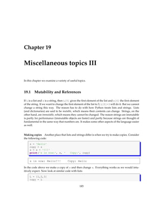 Chapter 19
Miscellaneous topics III
In this chapter we examine a variety of useful topics.
19.1 Mutability and References
If L is a list and s is a string, then L[0] gives the first element of the list and s[0] the first element
of the string. If we want to change the first element of the list to 3, L[0]=3 will do it. But we cannot
change a string this way. The reason has to do with how Python treats lists and strings. Lists
(and dictionaries) are said to be mutable, which means their contents can change. Strings, on the
other hand, are immutable, which means they cannot be changed. The reason strings are immutable
is partly for performance (immutable objects are faster) and partly because strings are thought of
fundamental in the same way that numbers are. It makes some other aspects of the language easier
as well.
Making copies Another place that lists and strings differ is when we try to make copies. Consider
the following code:
s = 'Hello'
copy = s
s = s + '!!!'
print('s is now:', s, ' Copy:', copy)
s is now: Hello!!! Copy: Hello
In the code above we make a copy of s and then change s. Everything works as we would intu-
itively expect. Now look at similar code with lists:
L = [1,2,3]
copy = L
185
 