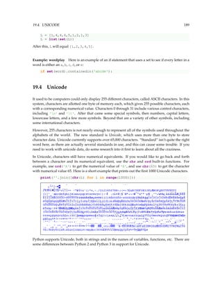 19.4. UNICODE 189
L = [1,4,4,4,5,1,2,1,3]
L = list(set(L))
After this, L will equal [1,2,3,4,5].
Example: wordplay Here is an example of an if statement that uses a set to see if every letter in a
word is either an a, b, c, d, or e:
if set(word).containedin('abcde'):
19.4 Unicode
It used to be computers could only display 255 different characters, called ASCII characters. In this
system, characters are allotted one byte of memory each, which gives 255 possible characters, each
with a corresponding numerical value. Characters 0 through 31 include various control characters,
including 'n' and 't'. After that came some special symbols, then numbers, capital letters,
lowercase letters, and a few more symbols. Beyond that are a variety of other symbols, including
some international characters.
However, 255 characters is not nearly enough to represent all of the symbols used throughout the
alphabets of the world. The new standard is Unicode, which uses more than one byte to store
character data. Unicode currently supports over 65,000 characters. “Standard” isn’t quite the right
word here, as there are actually several standards in use, and this can cause some trouble. If you
need to work with unicode data, do some research into it first to learn about all the craziness.
In Unicode, characters still have numerical equivalents. If you would like to go back and forth
between a character and its numerical equivalent, use the chr and ord built-in functions. For
example, use ord('A') to get the numerical value of 'A', and use chr(65) to get the character
with numerical value 65. Here is a short example that prints out the first 1000 Unicode characters.
print(''.join([chr(i) for i in range(1000)]))
Python supports Unicode, both in strings and in the names of variables, functions, etc. There are
some differences between Python 2 and Python 3 in support for Unicode.
 