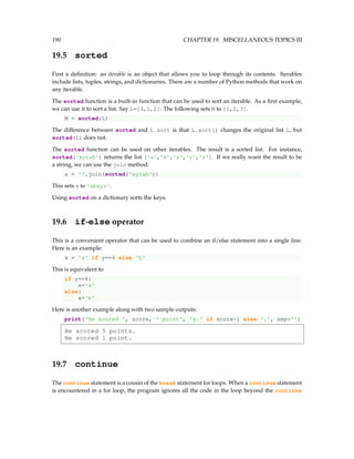 190 CHAPTER 19. MISCELLANEOUS TOPICS III
19.5 sorted
First a definition: an iterable is an object that allows you to loop through its contents. Iterables
include lists, tuples, strings, and dictionaries. There are a number of Python methods that work on
any iterable.
The sorted function is a built-in function that can be used to sort an iterable. As a first example,
we can use it to sort a list. Say L=[3,1,2]. The following sets M to [1,2,3].
M = sorted(L)
The difference between sorted and L.sort is that L.sort() changes the original list L, but
sorted(L) does not.
The sorted function can be used on other iterables. The result is a sorted list. For instance,
sorted('xyzab') returns the list ['a','b','x','y','z']. If we really want the result to be
a string, we can use the join method:
s = ''.join(sorted('xyzab'))
This sets s to 'abxyz'.
Using sorted on a dictionary sorts the keys.
19.6 if-else operator
This is a convenient operator that can be used to combine an if/else statement into a single line.
Here is an example:
x = 'a' if y==4 else 'b'
This is equivalent to
if y==4:
x='a'
else:
x='b'
Here is another example along with two sample outputs:
print('He scored ', score, ' point', 's.' if score1 else '.', sep='')
He scored 5 points.
He scored 1 point.
19.7 continue
The continue statement is a cousin of the break statement for loops. When a continue statement
is encountered in a for loop, the program ignores all the code in the loop beyond the continue
 