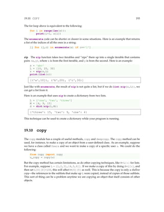19.10. COPY 193
The for loop above is equivalent to the following:
for i in range(len(s)):
print(i+1, s[i])
The enumerate code can be shorter or clearer in some situations. Here is an example that returns
a list of the indices of all the ones in a string:
[j for (j,c) in enumerate(s) if c=='1']
zip The zip function takes two iterables and “zips” them up into a single iterable that contains
pairs (x,y), where x is from the first iterable, and y is from the second. Here is an example:
s = 'abc'
L = [10, 20, 30]
z = zip(s,L)
print(list(z))
[('a',10]), ('b',20), ('c',30)]
Just like with enumerate, the result of zip is not quite a list, but if we do list(zip(s,L)), we
can get a list from it.
Here is an example that uses zip to create a dictionary from two lists.
L = ['one', 'two', 'three']
M = [4, 9, 15]
d = dict(zip(L,M))
{'three': 15, 'two': 9, 'one': 4}
This technique can be used to create a dictionary while your program is running.
19.10 copy
The copy module has a couple of useful methods, copy and deepcopy. The copy method can be
used, for instance, to make a copy of an object from a user-defined class. As an example, suppose
we have a class called Users and we want to make a copy of a specific user u. We could do the
following:
from copy import copy
u_copy = copy(u)
But the copy method has certain limitations, as do other copying techniques, like M=L[:] for lists.
For example, suppose L = [1,2,3],[4,5,6]]. If we make a copy of this by doing M=L[:], and
then set L[0][0]=100, this will affect M[0][0] as well. This is because the copy is only a shallow
copy—the references to the sublists that make up L were copied, instead of copies of those sublists.
This sort of thing can be a problem anytime we are copying an object that itself consists of other
objects.
 