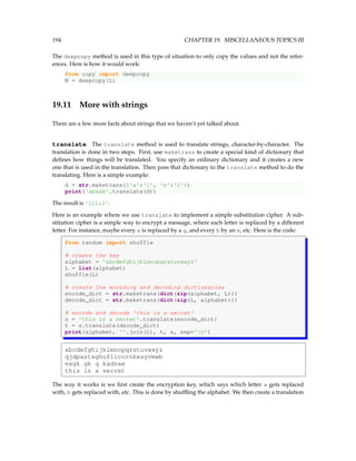 194 CHAPTER 19. MISCELLANEOUS TOPICS III
The deepcopy method is used in this type of situation to only copy the values and not the refer-
ences. Here is how it would work:
from copy import deepcopy
M = deepcopy(L)
19.11 More with strings
There are a few more facts about strings that we haven’t yet talked about.
translate The translate method is used to translate strings, character-by-character. The
translation is done in two steps. First, use maketrans to create a special kind of dictionary that
defines how things will be translated. You specify an ordinary dictionary and it creates a new
one that is used in the translation. Then pass that dictionary to the translate method to do the
translating. Here is a simple example:
d = str.maketrans({'a':'1', 'b':'2'})
print('abaab'.translate(d))
The result is '12112'.
Here is an example where we use translate to implement a simple substitution cipher. A sub-
stitution cipher is a simple way to encrypt a message, where each letter is replaced by a different
letter. For instance, maybe every a is replaced by a g, and every b by an x, etc. Here is the code:
from random import shuffle
# create the key
alphabet = 'abcdefghijklmnopqrstuvwxyz'
L = list(alphabet)
shuffle(L)
# create the encoding and decoding dictionaries
encode_dict = str.maketrans(dict(zip(alphabet, L)))
decode_dict = str.maketrans(dict(zip(L, alphabet)))
# encode and decode 'this is a secret'
s = 'this is a secret'.translate(encode_dict)
t = s.translate(decode_dict)
print(alphabet, ''.join(L), t, s, sep='n')
abcdefghijklmnopqrstuvwxyz
qjdpaztxghuflicornkesyvmwb
exgk gk q kadnae
this is a secret
The way it works is we first create the encryption key, which says which letter a gets replaced
with, b gets replaced with, etc. This is done by shuffling the alphabet. We then create a translation
 