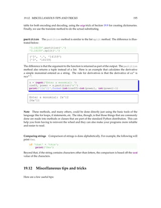 19.12. MISCELLANEOUS TIPS AND TRICKS 195
table for both encoding and decoding, using the zip trick of Section 19.9 for creating dictionaries.
Finally, we use the translate method to do the actual substituting.
partition The partition method is similar to the list split method. The difference is illus-
trated below:
'3.14159'.partition('.')
'3.14159'.split('.')
('3', '.', '14159')
['3', '14159]
The difference is that the argument to the function is returned as part of the output. The partition
method also returns a tuple instead of a list. Here is an example that calculates the derivative
a simple monomial entered as a string. The rule for derivatives is that the derivative of axn
is
naxn−1
.
s = input('Enter a monomial: ')
coeff, power = s.partition('x^')
print('{}x^{}'.format(int(coeff)*int(power), int(power)-1)
Enter a monomial: 2x^12
24x^11
Note These methods, and many others, could be done directly just using the basic tools of the
language like for loops, if statements, etc. The idea, though, is that those things that are commonly
done are made into methods or classes that are part of the standard Python distribution. This can
help you from having to reinvent the wheel and they can also make your programs more reliable
and easier to read.
Comparing strings Comparison of strings is done alphabetically. For example, the following will
print Yes.
if 'that'  'this':
print('Yes')
Beyond that, if the string contains characters other than letters, the comparison is based off the ord
value of the characters.
19.12 Miscellaneous tips and tricks
Here are a few useful tips:
 