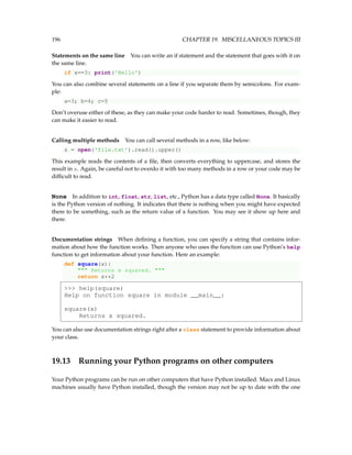 196 CHAPTER 19. MISCELLANEOUS TOPICS III
Statements on the same line You can write an if statement and the statement that goes with it on
the same line.
if x==3: print('Hello')
You can also combine several statements on a line if you separate them by semicolons. For exam-
ple:
a=3; b=4; c=5
Don’t overuse either of these, as they can make your code harder to read. Sometimes, though, they
can make it easier to read.
Calling multiple methods You can call several methods in a row, like below:
s = open('file.txt').read().upper()
This example reads the contents of a file, then converts everything to uppercase, and stores the
result in s. Again, be careful not to overdo it with too many methods in a row or your code may be
difficult to read.
None In addition to int, float, str, list, etc., Python has a data type called None. It basically
is the Python version of nothing. It indicates that there is nothing when you might have expected
there to be something, such as the return value of a function. You may see it show up here and
there.
Documentation strings When defining a function, you can specify a string that contains infor-
mation about how the function works. Then anyone who uses the function can use Python’s help
function to get information about your function. Here an example:
def square(x):
 Returns x squared. 
return x**2
 help(square)
Help on function square in module __main__:
square(x)
Returns x squared.
You can also use documentation strings right after a class statement to provide information about
your class.
19.13 Running your Python programs on other computers
Your Python programs can be run on other computers that have Python installed. Macs and Linux
machines usually have Python installed, though the version may not be up to date with the one
 