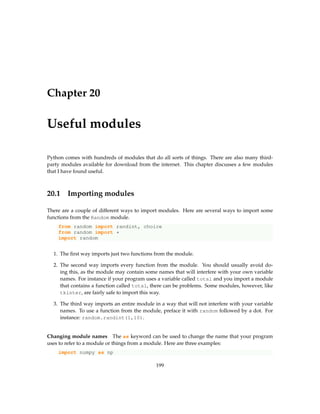 Chapter 20
Useful modules
Python comes with hundreds of modules that do all sorts of things. There are also many third-
party modules available for download from the internet. This chapter discusses a few modules
that I have found useful.
20.1 Importing modules
There are a couple of different ways to import modules. Here are several ways to import some
functions from the Random module.
from random import randint, choice
from random import *
import random
1. The first way imports just two functions from the module.
2. The second way imports every function from the module. You should usually avoid do-
ing this, as the module may contain some names that will interfere with your own variable
names. For instance if your program uses a variable called total and you import a module
that contains a function called total, there can be problems. Some modules, however, like
tkinter, are fairly safe to import this way.
3. The third way imports an entire module in a way that will not interfere with your variable
names. To use a function from the module, preface it with random followed by a dot. For
instance: random.randint(1,10).
Changing module names The as keyword can be used to change the name that your program
uses to refer to a module or things from a module. Here are three examples:
import numpy as np
199
 