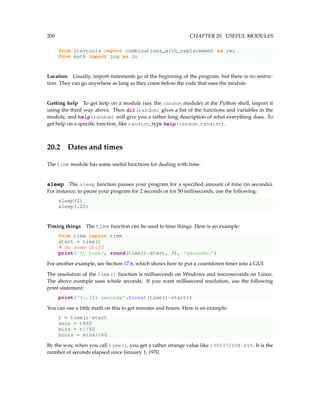 200 CHAPTER 20. USEFUL MODULES
from itertools import combinations_with_replacement as cwr
from math import log as ln
Location Usually, import statements go at the beginning of the program, but there is no restric-
tion. They can go anywhere as long as they come before the code that uses the module.
Getting help To get help on a module (say the random module) at the Python shell, import it
using the third way above. Then dir(random) gives a list of the functions and variables in the
module, and help(random) will give you a rather long description of what everything does. To
get help on a specific function, like randint, type help(random.randint).
20.2 Dates and times
The time module has some useful functions for dealing with time.
sleep The sleep function pauses your program for a specified amount of time (in seconds).
For instance, to pause your program for 2 seconds or for 50 milliseconds, use the following:
sleep(2)
sleep(.05)
Timing things The time function can be used to time things. Here is an example:
from time import time
start = time()
# do some stuff
print('It took', round(time()-start, 3), 'seconds.')
For another example, see Section 17.6, which shows how to put a countdown timer into a GUI.
The resolution of the time() function is milliseconds on Windows and microseconds on Linux.
The above example uses whole seconds. If you want millisecond resolution, use the following
print statement:
print('{:.3f} seconds'.format(time()-start))
You can use a little math on this to get minutes and hours. Here is an example:
t = time()-start
secs = t%60
mins = t//60
hours = mins//60
By the way, when you call time(), you get a rather strange value like 1306372108.045. It is the
number of seconds elapsed since January 1, 1970.
 