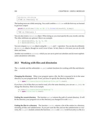 202 CHAPTER 20. USEFUL MODULES
02/01/11 07:33:14
07AM on February 01
The leading zeros are a little annoying. You could combine strftime with the first way we learned
to get nicer output:
print(d.strftime('{}%p on %B {}').format(d.hour%12, d.day))
7AM on February 1
You can also create a datetime object. When doing so, you must specify the year, month, and day.
The other attributes are optional. Here is an example:
d = datetime(2011, 2, 1, 7, 33)
e = datetime(2011, 2, 1)
You can compare datetime objects using the , , ==, and != operators. You can also do arithmetic
on datetime objects, though we won’t cover it here. In fact, there is a lot more you can do with
dates and times.
Another nice module is calendar which you can use to print out calendars and do more sophisti-
cated calculations with dates.
20.3 Working with files and directories
The os module and the submodule os.path contain functions for working with files and directo-
ries.
Changing the directory When your program opens a file, the file is assumed to be in the same
directory as your program itself. If not, you have to specify the directory, like below:
s = open('c:/users/heinold/desktop/file.txt').read()
If you have a lot of files that you need to read, all in the same directory, you can use os.chdir to
change the directory. Here is an example:
os.chdir('c:/users/heinold/desktop/')
s = open('file.txt').read()
Getting the current directory The function getcwd returns the path of current directory. It will
be the directory your program is in or the directory you changed it to with chdir.
Getting the files in a directory The function listdir returns a list of the entries in a directory,
including all files and subdirectories. If you just want the files and not the subdirectories or vice-
versa, the os.path module contains the functions isfile and isdir to tell if an entry is a file or a
 