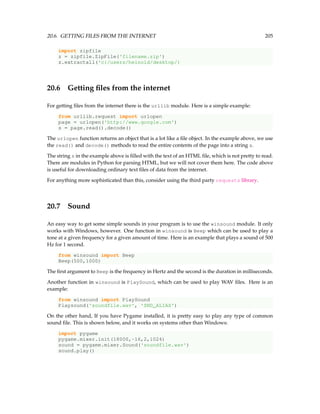 20.6. GETTING FILES FROM THE INTERNET 205
import zipfile
z = zipfile.ZipFile('filename.zip')
z.extractall('c:/users/heinold/desktop/)
20.6 Getting files from the internet
For getting files from the internet there is the urllib module. Here is a simple example:
from urllib.request import urlopen
page = urlopen('http://www.google.com')
s = page.read().decode()
The urlopen function returns an object that is a lot like a file object. In the example above, we use
the read() and decode() methods to read the entire contents of the page into a string s.
The string s in the example above is filled with the text of an HTML file, which is not pretty to read.
There are modules in Python for parsing HTML, but we will not cover them here. The code above
is useful for downloading ordinary text files of data from the internet.
For anything more sophisticated than this, consider using the third party requests library.
20.7 Sound
An easy way to get some simple sounds in your program is to use the winsound module. It only
works with Windows, however. One function in winsound is Beep which can be used to play a
tone at a given frequency for a given amount of time. Here is an example that plays a sound of 500
Hz for 1 second.
from winsound import Beep
Beep(500,1000)
The first argument to Beep is the frequency in Hertz and the second is the duration in milliseconds.
Another function in winsound is PlaySound, which can be used to play WAV files. Here is an
example:
from winsound import PlaySound
Playsound('soundfile.wav', 'SND_ALIAS')
On the other hand, If you have Pygame installed, it is pretty easy to play any type of common
sound file. This is shown below, and it works on systems other than Windows:
import pygame
pygame.mixer.init(18000,-16,2,1024)
sound = pygame.mixer.Sound('soundfile.wav')
sound.play()
 