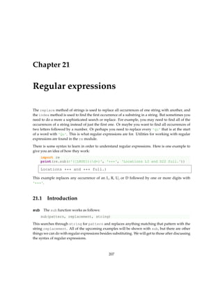 Chapter 21
Regular expressions
The replace method of strings is used to replace all occurrences of one string with another, and
the index method is used to find the first occurrence of a substring in a string. But sometimes you
need to do a more a sophisticated search or replace. For example, you may need to find all of the
occurrences of a string instead of just the first one. Or maybe you want to find all occurrences of
two letters followed by a number. Or perhaps you need to replace every 'qu' that is at the start
of a word with 'Qu'. This is what regular expressions are for. Utilities for working with regular
expressions are found in the re module.
There is some syntax to learn in order to understand regular expressions. Here is one example to
give you an idea of how they work:
import re
print(re.sub(r'([LRUD])(d+)', '***', 'Locations L3 and D22 full.'))
Locations *** and *** full.)
This example replaces any occurrence of an L, R, U, or D followed by one or more digits with
'***'.
21.1 Introduction
sub The sub function works as follows:
sub(pattern, replacement, string)
This searches through string for pattern and replaces anything matching that pattern with the
string replacement. All of the upcoming examples will be shown with sub, but there are other
things we can do with regular expressions besides substituting. We will get to those after discussing
the syntax of regular expressions.
207
 