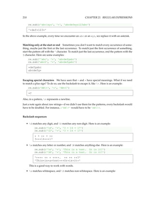 210 CHAPTER 21. REGULAR EXPRESSIONS
re.sub(r'abc|xyz', '*', 'abcdefxyz123abc')
'*def*123*'
In the above example, every time we encounter an abc or an xyz, we replace it with an asterisk.
Matching only at the start or end Sometimes you don’t want to match every occurrence of some-
thing, maybe just the first or the last occurrence. To match just the first occurrence of something,
start the pattern off with the ^ character. To match just the last occurrence, end the pattern with the
$ character. Here are some examples:
re.sub('^abc', '*', 'abcdefgabc')
re.sub('abc$', '*', 'abcdefgabc')
*defgabc
abcdefg*
Escaping special characters We have seen that + and * have special meanings. What if we need
to match a plus sign? To do so, use the backslash to escape it, like +. Here is an example:
re.sub(r'AB+', '*', 'AB+C')
*C
Also, in a pattern, n represents a newline.
Just a note again about raw strings—if we didn’t use them for the patterns, every backslash would
have to be doubled. For instance, r'AB+' would have to be 'AB+.
Backslash sequences
• d matches any digit, and D matches any non-digit. Here is an example:
re.sub(r'd', '*', '3 + 14 = 17')
re.sub(r'D', '*', '3 + 14 = 17')
* + ** = **
3***14***17
• w matches any letter or number, and W matches anything else. Here is an example:
re.sub(r'w', '*', 'This is a test. Or is it?')
re.sub(r'W', '*', 'This is a test. Or is it?')
'**** ** * ****. ** ** **?'
'This*is*a*test***Or*is*it*'
This is a good way to work with words.
• s matches whitespace, and S matches non-whitespace. Here is an example:
 