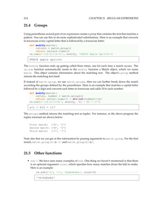 214 CHAPTER 21. REGULAR EXPRESSIONS
21.4 Groups
Using parentheses around part of an expression creates a group that contains the text that matches a
pattern. You can use this to do more sophisticated substitutions. Here is an example that converts
to lowercase every capital letter that is followed by a lowercase letter:
def modify(match):
letters = match.group()
return letters.lower()
re.sub(r'([A-Z])[a-z]', modify, 'PEACH Apple ApriCot')
PEACH apple apricot
The modify function ends up getting called three times, one for each time a match occurs. The
re.sub function automatically sends to the modify function a Match object, which we name
match. This object contains information about the matching text. The object’s group method
returns the matching text itself.
If instead of match.group, we use match.groups, then we can further break down the match
according the groups defined by the parentheses. Here is an example that matches a capital letter
followed by a digit and converts each letter to lowercase and adds 10 to each number:
def modify(match):
letter, number = match.groups()
return letter.lower() + str(int(number)+10)
re.sub(r'([A-Z])(d)', modify, 'A1 + B2 + C7')
a11 + b12 + c17
The groups method returns the matching text as tuples. For instance, in the above program the
tuples returned are shown below:
First match: ('A', '1')
Second match: ('B', '2')
Third match: ('C', '7')
Note also that we can get at this information by passing arguments to match.group. For the first
match, match.group(1) is 'A' and match.group(2) is 1.
21.5 Other functions
• sub — We have seen many examples of sub. One thing we haven’t mentioned is that there
is an optional argument count, which specifies how many matches (from the left) to make.
Here is an example:
re.sub(r'a', '*', 'ababababa', count=2)
'*b*bababa'
 