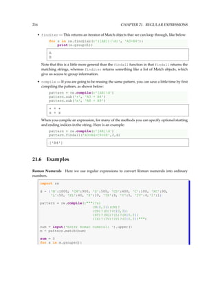 216 CHAPTER 21. REGULAR EXPRESSIONS
• finditer — This returns an iterator of Match objects that we can loop through, like below:
for s in re.finditer(r'([AB])(d)', 'A3+B4'):
print(s.group(1))
A
B
Note that this is a little more general than the findall function in that findall returns the
matching strings, whereas finditer returns something like a list of Match objects, which
give us access to group information.
• compile — If you are going to be reusing the same pattern, you can save a little time by first
compiling the pattern, as shown below:
pattern = re.compile(r'[AB]d')
pattern.sub('*', 'A3 + B4')
pattern.sub('x', 'A8 + B9')
* + *
x + x
When you compile an expression, for many of the methods you can specify optional starting
and ending indices in the string. Here is an example:
pattern = re.compile(r'[AB]d')
pattern.findall('A3+B4+C9+D8',2,6)
['B4']
21.6 Examples
Roman Numerals Here we use regular expressions to convert Roman numerals into ordinary
numbers.
import re
d = {'M':1000, 'CM':900, 'D':500, 'CD':400, 'C':100, 'XC':90,
'L':50, 'XL':40, 'X':10, 'IX':9, 'V':5, 'IV':4,'I':1}
pattern = re.compile(r(?x)
(M{0,3})(CM)?
(CD)?(D)?(C{0,3})
(XC)?(XL)?(L)?(X{0,3})
(IX)?(IV)?(V)?(I{0,3}))
num = input('Enter Roman numeral: ').upper()
m = pattern.match(num)
sum = 0
for x in m.groups():
 