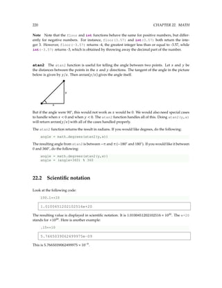 220 CHAPTER 22. MATH
Note Note that the floor and int functions behave the same for positive numbers, but differ-
ently for negative numbers. For instance, floor(3.57) and int(3.57) both return the inte-
ger 3. However, floor(-3.57) returns -4, the greatest integer less than or equal to -3.57, while
int(-3.57) returns -3, which is obtained by throwing away the decimal part of the number.
atan2 The atan2 function is useful for telling the angle between two points. Let x and y be
the distances between the points in the x and y directions. The tangent of the angle in the picture
below is given by y/x. Then arctan(y/x) gives the angle itself.
But if the angle were 90◦
, this would not work as x would be 0. We would also need special cases
to handle when x  0 and when y  0. The atan2 function handles all of this. Doing atan2(y,x)
will return arctan(y/x) with all of the cases handled properly.
The atan2 function returns the result in radians. If you would like degrees, do the following:
angle = math.degrees(atan2(y,x))
The resulting angle from atan2 is between −π and π (−180◦
and 180◦
). If you would like it between
0 and 360◦
, do the following:
angle = math.degrees(atan2(y,x))
angle = (angle+360) % 360
22.2 Scientific notation
Look at the following code:
100.1**10
1.0100451202102516e+20
The resulting value is displayed in scientific notation. It is 1.0100451202102516 × 1020
. The e+20
stands for ×1020
. Here is another example:
.15**10
5.7665039062499975e-09
This is 5.7665039062499975 × 10−9
.
 