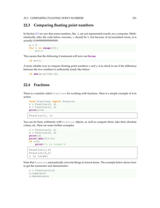 22.3. COMPARING FLOATING POINT NUMBERS 221
22.3 Comparing floating point numbers
In Section 3.1 we saw that some numbers, like .1, are not represented exactly on a computer. Math-
ematically, after the code below executes, x should be 1, but because of accumulated errors, it is
actually 0.9999999999999999.
x = 0
for i in range(10):
x+=.1
This means that the following if statement will turn out False:
if x==1:
A more reliable way to compare floating point numbers x and y is to check to see if the difference
between the two numbers is sufficiently small, like below:
if abs(x-y)10e-12:
22.4 Fractions
There is a module called fractions for working with fractions. Here is a simple example of it in
action:
from fractions import Fraction
r = Fraction(3, 4)
s = Fraction(1, 4)
print(r+s)
Fraction(1, 1)
You can do basic arithmetic with Fraction objects, as well as compare them, take their absolute
values, etc. Here are some further examples:
r = Fraction(3, 4)
s = Fraction(2, 8)
print(s)
print(abs(2*r-3))
if rs:
print('r is larger')
Fraction(1,4)
Fraction(3,2)
r is larger
Note that Fraction automatically converts things to lowest terms. The example below shows how
to get the numerator and denominator:
r = Fraction(3,4)
r.numerator
r.denominator
 