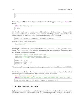 222 CHAPTER 22. MATH
3
4
Converting to and from floats To convert a fraction to a floating point number, use float, like
below:
float(Fraction(1, 8))
0.125
On the other hand, say we want to convert 0.3 to a fraction. Unfortunately, we should not do
Fraction(.3) because, as mentioned, some numbers, including .3, are not represented exactly
on the computer. In fact, Fraction(.3) returns the following Fraction object:
Fraction(5404319552844595, 18014398509481984)
Instead, use string notation, like below:
Fraction('.3')
Limiting the denominator One useful method is limit_denominator. For a given Fraction
object, limit_denominator(x) finds the closest fraction to that value whose denominator does
not exceed x. Here is some examples:
Fraction('.333').limit_denominator(100)
Fraction('.333').limit_denominator(1000)
Fraction('3.14159').limit_denominator(1000)
Fraction(1, 3)
Fraction(333, 1000)
Fraction(355, 113)
The last example returns a pretty close fractional approximation to π. It is off by less than 0.0000003.
Greatest common divisor The fractions module contains a useful function called gcd that
returns the greatest common divisor of two numbers. Here is an example:
from fractions import gcd
print('The largest factor 35 and 21 have in common is', gcd(35, 21))
The largest factor 35 and 21 have in common is 7
22.5 The decimal module
Python has a module called decimal for doing exact calculations with decimal numbers. As we’ve
noted a few times now, some numbers, such as .3, cannot be represented exactly as a float. Here is
 