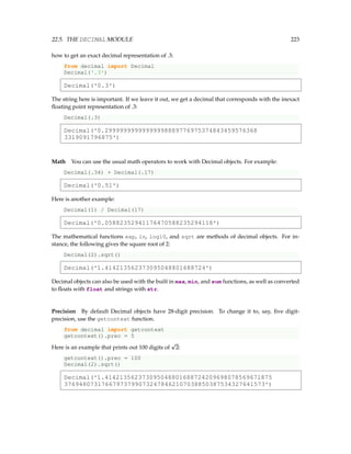 22.5. THE DECIMAL MODULE 223
how to get an exact decimal representation of .3:
from decimal import Decimal
Decimal('.3')
Decimal('0.3')
The string here is important. If we leave it out, we get a decimal that corresponds with the inexact
floating point representation of .3:
Decimal(.3)
Decimal('0.29999999999999998889776975374843459576368
3319091796875')
Math You can use the usual math operators to work with Decimal objects. For example:
Decimal(.34) + Decimal(.17)
Decimal('0.51')
Here is another example:
Decimal(1) / Decimal(17)
Decimal('0.05882352941176470588235294118')
The mathematical functions exp, ln, log10, and sqrt are methods of decimal objects. For in-
stance, the following gives the square root of 2:
Decimal(2).sqrt()
Decimal('1.414213562373095048801688724')
Decimal objects can also be used with the built in max, min, and sum functions, as well as converted
to floats with float and strings with str.
Precision By default Decimal objects have 28-digit precision. To change it to, say, five digit-
precision, use the getcontext function.
from decimal import getcontext
getcontext().prec = 5
Here is an example that prints out 100 digits of
p
2:
getcontext().prec = 100
Decimal(2).sqrt()
Decimal('1.414213562373095048801688724209698078569671875
376948073176679737990732478462107038850387534327641573')
 