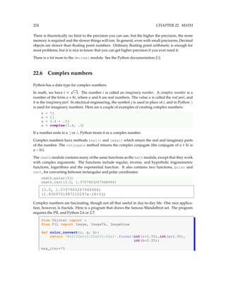 224 CHAPTER 22. MATH
There is theoretically no limit to the precision you can use, but the higher the precision, the more
memory is required and the slower things will run. In general, even with small precisions, Decimal
objects are slower than floating point numbers. Ordinary floating point arithmetic is enough for
most problems, but it is nice to know that you can get higher precision if you ever need it.
There is a lot more to the decimal module. See the Python documentation [1].
22.6 Complex numbers
Python has a data type for complex numbers.
In math, we have i =
p
−1. The number i is called an imaginary number. A complex number is a
number of the form a + bi, where a and b are real numbers. The value a is called the real part, and
b is the imaginary part. In electrical engineering, the symbol j is used in place of i, and in Python j
is used for imaginary numbers. Here are a couple of examples of creating complex numbers:
x = 7j
x = 1j
x = 3.4 + .3j
x = complex(3.4, .3)
If a number ends in a j or J, Python treats it as a complex number.
Complex numbers have methods real() and imag() which return the real and imaginary parts
of the number. The conjugate method returns the complex conjugate (the conjugate of a + bi is
a − bi).
The cmath module contains many of the same functions as the math module, except that they work
with complex arguments. The functions include regular, inverse, and hyperbolic trigonometric
functions, logarithms and the exponential function. It also contains two functions, polar and
rect, for converting between rectangular and polar coordinates:
cmath.polar(3j)
cmath.rect(3.0, 1.5707963267948966)
(3.0, 1.5707963267948966)
(1.8369701987210297e-16+3j)
Complex numbers are fascinating, though not all that useful in day-to-day life. One nice applica-
tion, however, is fractals. Here is a program that draws the famous Mandelbrot set. The program
requires the PIL and Python 2.6 or 2.7.
from Tkinter import *
from PIL import Image, ImageTk, ImageDraw
def color_convert(r, g, b):
return '#{0:02x}{1:02x}{2:02x}'.format(int(r*2.55),int(g*2.55),
int(b*2.55))
max_iter=75
 
