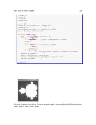 22.6. COMPLEX NUMBERS 225
xtrans=-.5
ytrans=0
xzoom=150
yzoom=-150
root = Tk()
canvas = Canvas(width=300, height=300)
canvas.grid()
image=Image.new(mode='RGB',size=(300,300))
draw = ImageDraw.Draw(image)
for x in range(300):
c_x = (x-150)/float(xzoom)+xtrans
for y in range(300):
c = complex(c_x, (y-150)/float(yzoom)+ytrans)
count=0
z=0j
while abs(z)2 and countmax_iter:
z = z*z+c
count += 1
draw.point((x,y),
fill=color_convert(count+25,count+25,count+25))
canvas.delete(ALL)
photo=ImageTk.PhotoImage(image)
canvas.create_image(0,0,image=photo,anchor=NW)
canvas.update()
mainloop()
The code here runs very slowly. There are ways to speed it up somewhat, but Python is unfortu-
nately slow for these kinds of things.
 