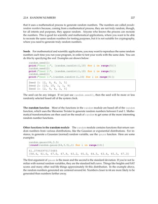 22.8. RANDOM NUMBERS 227
that it uses a mathematical process to generate random numbers. The numbers are called pseudo-
random numbers because, coming from a mathematical process, they are not truly random, though,
for all intents and purposes, they appear random. Anyone who knows the process can recreate
the numbers. This is good for scientific and mathematical applications, where you want to be able
to recreate the same random numbers for testing purposes, but it is not suitable for cryptography,
where you need to generate truly random numbers.
Seeds For mathematical and scientific applications, you may want to reproduce the same random
numbers each time you run your program, in order to test your work with the same data. You can
do this by specifying the seed. Examples are shown below:
random.seed(1)
print(Seed 1:, [random.randint(1,10) for i in range(5)])
random.seed(2)
print(Seed 2:, [random.randint(1,10) for i in range(5)])
random.seed(1)
print(Seed 1:,[random.randint(1,10) for i in range(5)])
Seed 1: [2, 9, 8, 3, 5]
Seed 2: [10, 10, 1, 1, 9]
Seed 1: [2, 9, 8, 3, 5]
The seed can be any integer. If we just use random.seed(), then the seed will be more or less
randomly selected based off of the system clock.
The random function Most of the functions in the random module are based off of the random
function, which uses the Mersenne Twister to generate random numbers between 0 and 1. Mathe-
matical transformations are then used on the result of random to get some of the more interesting
random number functions.
Other functions in the random module The random module contains functions that return ran-
dom numbers from various distributions, like the Gaussian or exponential distributions. For in-
stance, to generate a Gaussian (normal) random variable, use the gauss function. Here are some
examples:
random.gauss(64,3.5)
[round(random.gauss(64,3.5),1) for i in range(10)]
61.37965975173485
[58.4, 61.0, 67.0, 67.9, 63.2, 65.0, 64.5, 63.4, 65.5, 67.3]
The first argument of gauss is the mean and the second is the standard deviation. If you’re not fa-
miliar with normal random variables, they are the standard bell curve. Things like heights and SAT
scores and many other real-life things approximately fit this distribution. In the example above,
the random numbers generated are centered around 64. Numbers closer to 64 are more likely to be
generated than numbers farther away.
 
