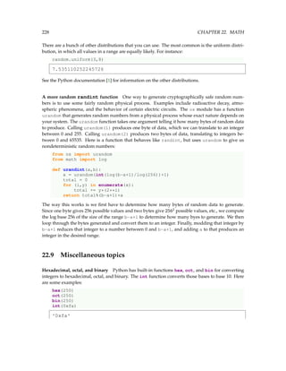 228 CHAPTER 22. MATH
There are a bunch of other distributions that you can use. The most common is the uniform distri-
bution, in which all values in a range are equally likely. For instance:
random.uniform(3,8)
7.535110252245726
See the Python documentation [1] for information on the other distributions.
A more random randint function One way to generate cryptographically safe random num-
bers is to use some fairly random physical process. Examples include radioactive decay, atmo-
spheric phenomena, and the behavior of certain electric circuits. The os module has a function
urandom that generates random numbers from a physical process whose exact nature depends on
your system. The urandom function takes one argument telling it how many bytes of random data
to produce. Calling urandom(1) produces one byte of data, which we can translate to an integer
between 0 and 255. Calling urandom(2) produces two bytes of data, translating to integers be-
tween 0 and 65535. Here is a function that behaves like randint, but uses urandom to give us
nondeterministic random numbers:
from os import urandom
from math import log
def urandint(a,b):
x = urandom(int(log(b-a+1)/log(256))+1)
total = 0
for (i,y) in enumerate(x):
total += y*(2**i)
return total%(b-a+1)+a
The way this works is we first have to determine how many bytes of random data to generate.
Since one byte gives 256 possible values and two bytes give 2562
possible values, etc., we compute
the log base 256 of the size of the range b-a+1 to determine how many byes to generate. We then
loop through the bytes generated and convert them to an integer. Finally, modding that integer by
b-a+1 reduces that integer to a number between 0 and b-a+1, and adding a to that produces an
integer in the desired range.
22.9 Miscellaneous topics
Hexadecimal, octal, and binary Python has built-in functions hex, oct, and bin for converting
integers to hexadecimal, octal, and binary. The int function converts those bases to base 10. Here
are some examples:
hex(250)
oct(250)
bin(250)
int(0xfa)
'0xfa'
 