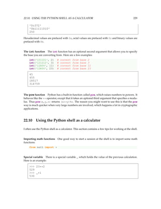 22.10. USING THE PYTHON SHELL AS A CALCULATOR 229
'0o372'
'0b11111010'
250
Hexadecimal values are prefaced with 0x, octal values are prefaced with 0o and binary values are
prefaced with 0b.
The int function The int function has an optional second argument that allows you to specify
the base you are converting from. Here are a few examples:
int('101101', 2) # convert from base 2
int('121212', 3) # convert from base 3
int('12A04', 11) # convert from base 11
int('12K04', 23) # convert from base 23
45
455
18517
314759
The pow function Python has a built-in function called pow, which raises numbers to powers. It
behaves like the ** operator, except that it takes an optional third argument that specifies a modu-
lus. Thus pow(x,y,n) returns (x**y)%n. The reason you might want to use this is that the pow
way is much quicker when very large numbers are involved, which happens a lot in cryptographic
applications.
22.10 Using the Python shell as a calculator
I often use the Python shell as a calculator. This section contains a few tips for working at the shell.
Importing math functions One good way to start a session at the shell is to import some math
functions:
from math import *
Special variable There is a special variable _ which holds the value of the previous calculation.
Here is an example:
 23**2
529
 _+1
530
 