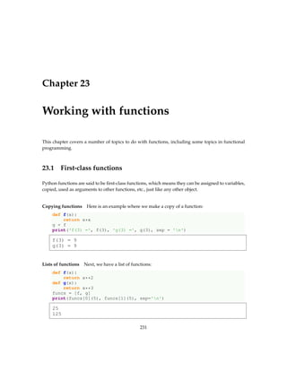 Chapter 23
Working with functions
This chapter covers a number of topics to do with functions, including some topics in functional
programming.
23.1 First-class functions
Python functions are said to be first-class functions, which means they can be assigned to variables,
copied, used as arguments to other functions, etc., just like any other object.
Copying functions Here is an example where we make a copy of a function:
def f(x):
return x*x
g = f
print('f(3) =', f(3), 'g(3) =', g(3), sep = 'n')
f(3) = 9
g(3) = 9
Lists of functions Next, we have a list of functions:
def f(x):
return x**2
def g(x):
return x**3
funcs = [f, g]
print(funcs[0](5), funcs[1](5), sep='n')
25
125
231
 