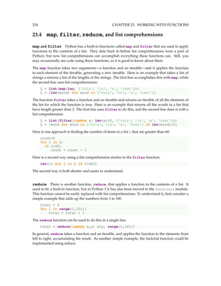 234 CHAPTER 23. WORKING WITH FUNCTIONS
23.4 map, filter, reduce, and list comprehensions
map and filter Python has a built-in functions called map and filter that are used to apply
functions to the contents of a list. They date back to before list comprehensions were a part of
Python, but now list comprehensions can accomplish everything these functions can. Still, you
may occasionally see code using these functions, so it is good to know about them.
The map function takes two arguments—a function and an iterable—and it applies the function
to each element of the iterable, generating a new iterable. Here is an example that takes a list of
strings a returns a list of the lengths of the strings. The first line accomplishes this with map, while
the second line uses list comprehensions:
L = list(map(len, ['this', 'is', 'a', 'test']))
L = [len(word) for word in ['this', 'is', 'a', 'test']]
The function filter takes a function and an iterable and returns an iterable of all the elements of
the list for which the function is true. Here is an example that returns all the words in a list that
have length greater than 2. The first line uses filter to do this, and the second line does it with a
list comprehension:
L = list(filter(lambda x: len(x)2, ['this', 'is', 'a', 'test']))
L = [word for word in ['this', 'is', 'a', 'test'] if len(word)2]
Here is one approach to finding the number of items in a list L that are greater than 60:
count=0
for i in L:
if i60:
count = count + 1
Here is a second way using a list comprehension similar to the filter function:
len([i for i in L if i60])
The second way is both shorter and easier to understand.
reduce There is another function, reduce, that applies a function to the contents of a list. It
used to be a built-in function, but in Python 3 it has also been moved to the functools module.
This function cannot be easily replaced with list comprehensions. To understand it, first consider a
simple example that adds up the numbers from 1 to 100.
total = 0
for i in range(1,101):
total = total + i
The reduce function can be used to do this in a single line:
total = reduce(lambda x,y: x+y, range(1,101))
In general, reduce takes a function and an iterable, and applies the function to the elements from
left to right, accumulating the result. As another simple example, the factorial function could be
implemented using reduce:
 