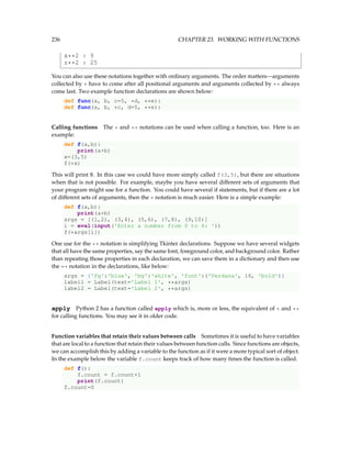 236 CHAPTER 23. WORKING WITH FUNCTIONS
x**2 : 9
z**2 : 25
You can also use these notations together with ordinary arguments. The order matters—arguments
collected by * have to come after all positional arguments and arguments collected by ** always
come last. Two example function declarations are shown below:
def func(a, b, c=5, *d, **e):
def func(a, b, *c, d=5, **e):
Calling functions The * and ** notations can be used when calling a function, too. Here is an
example:
def f(a,b):
print(a+b)
x=(3,5)
f(*x)
This will print 8. In this case we could have more simply called f(3,5), but there are situations
when that is not possible. For example, maybe you have several different sets of arguments that
your program might use for a function. You could have several if statements, but if there are a lot
of different sets of arguments, then the * notation is much easier. Here is a simple example:
def f(a,b):
print(a+b)
args = [(1,2), (3,4), (5,6), (7,8), (9,10)]
i = eval(input('Enter a number from 0 to 4: '))
f(*args[i])
One use for the ** notation is simplifying Tkinter declarations. Suppose we have several widgets
that all have the same properties, say the same font, foreground color, and background color. Rather
than repeating those properties in each declaration, we can save them in a dictionary and then use
the ** notation in the declarations, like below:
args = {'fg':'blue', 'bg':'white', 'font':('Verdana', 16, 'bold')}
label1 = Label(text='Label 1', **args)
label2 = Label(text='Label 2', **args)
apply Python 2 has a function called apply which is, more or less, the equivalent of * and **
for calling functions. You may see it in older code.
Function variables that retain their values between calls Sometimes it is useful to have variables
that are local to a function that retain their values between function calls. Since functions are objects,
we can accomplish this by adding a variable to the function as if it were a more typical sort of object.
In the example below the variable f.count keeps track of how many times the function is called.
def f():
f.count = f.count+1
print(f.count)
f.count=0
 