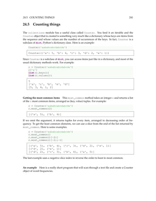 24.5. COUNTING THINGS 241
24.5 Counting things
The collections module has a useful class called Counter. You feed it an iterable and the
Counter object that is created is something very much like a dictionary whose keys are items from
the sequence and whose values are the number of occurrences of the keys. In fact, Counter is a
subclass of dict, Python’s dictionary class. Here is an example:
Counter('aababcabcdabcde')
Counter({'a': 5, 'b': 4, 'c': 3, 'd': 2, 'e': 1})
Since Counter is a subclass of dict, you can access items just like in a dictionary, and most of the
usual dictionary methods work. For example:
c = Counter('aababcabcdabcde')
c['a']
list(c.keys())
list(c.values())
5
['a', 'c', 'b', 'e', 'd']
[5, 3, 4, 1, 2]
Getting the most common items This most_common method takes an integer n and returns a list
of the n most common items, arranged as (key, value) tuples. For example:
c = Counter('aababcabcdabcde')
c.most_common(2)
[('a', 5), ('b', 4)]
If we omit the argument, it returns tuples for every item, arranged in decreasing order of fre-
quency. To get the least common elements, we can use a slice from the end of the list returned by
most_common. Here is some examples:
c = Counter('aababcabcdabcde')
c.most_common()
c.most_common()[-2:]
c.most_common()[-2::-1]
[('a', 5), ('b', 4), ('c', 3), ('d', 2), ('e', 1)]
[('d', 2), ('e', 1)]
[('d', 2), ('c', 3), ('b', 4), ('a', 5)]
The last example uses a negative slice index to reverse the order to least to most common.
An example Here is a really short program that will scan through a text file and create a Counter
object of word frequencies.
 